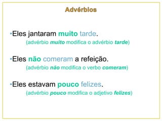 •Eles jantaram muito tarde.
(advérbio muito modifica o advérbio tarde)
•Eles não comeram a refeição.
(advérbio não modifica o verbo comeram)
•Eles estavam pouco felizes.
(advérbio pouco modifica o adjetivo felizes)
 