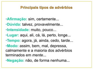 •Afirmação: sim, certamente...
•Dúvida: talvez, provavelmente...
•Intensidade: muito, pouco...
•Lugar: aqui, ali, cá, lá, perto, longe...
•Tempo: agora, já, ainda, cedo, tarde...
•Modo: assim, bem, mal, depressa,
calmamente e a maioria dos advérbios
terminados em mente...
•Negação: não, de forma nenhuma...
 