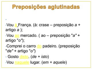 •
•Vou à França. (à: crase – preposição a +
artigo a );
•Vou ao mercado. ( ao – preposição "a" +
artigo "o");
•Comprei o carro do padeiro. (preposição
"de" + artigo "o")
• Gosto disto. (de + isto)
•Vou naquele lugar. (em + aquele)
 