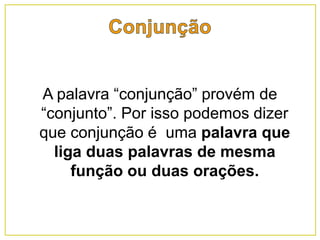 A palavra “conjunção” provém de
“conjunto”. Por isso podemos dizer
que conjunção é uma palavra que
liga duas palavras de mesma
função ou duas orações.
 