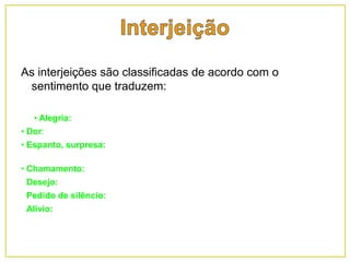 As interjeições são classificadas de acordo com o
sentimento que traduzem:
• Alegria: oh!, ah!, oba!, viva!;
• Dor: ai!, ui!;
• Espanto, surpresa: oh!, ah!, ih!, opa!, céus!, puxa!, chi!, gente!, hem?!, meu
Deus!, uai!;
• Chamamento: olá!, alô!, ô!, oi!, psiu!, psit!, ó!;
• Desejo: tomara!, oxalá!, queira Deus!, quem me dera!;
• Pedido de silêncio: psiu!, calado!, quieto!, bico fechado!;
• Alívio: ufa!, uf!, safa!.
 