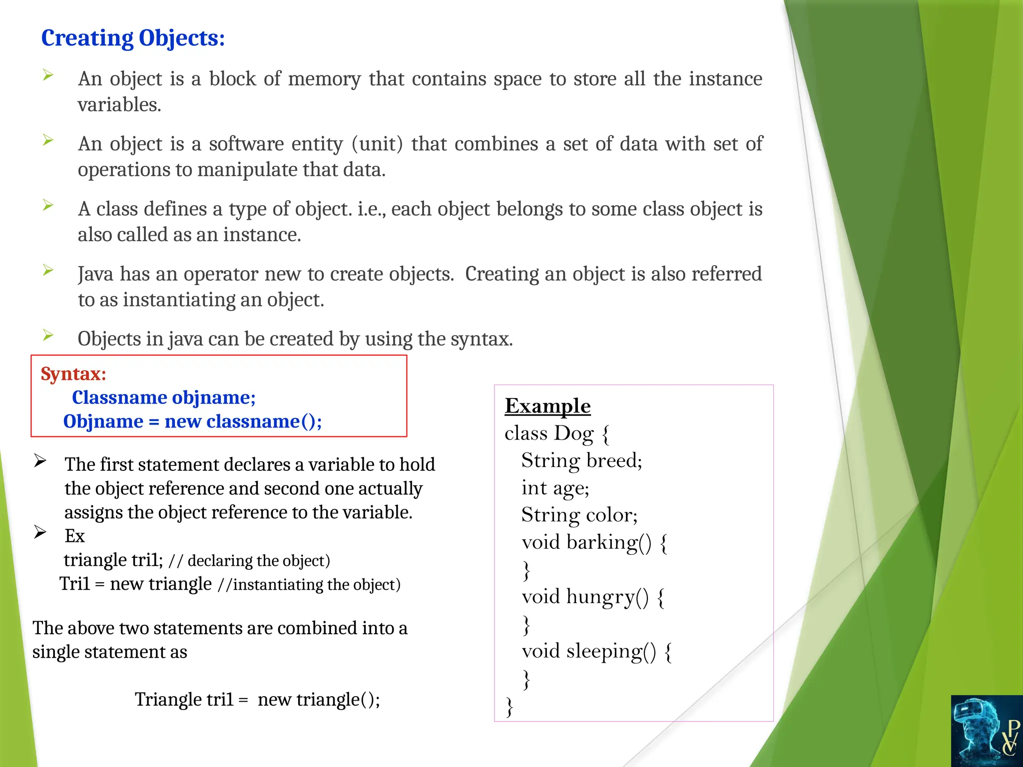 Example
class Dog {
String breed;
int age;
String color;
void barking() {
}
void hungry() {
}
void sleeping() {
}
}
Creating Objects:
 An object is a block of memory that contains space to store all the instance
variables.
 An object is a software entity (unit) that combines a set of data with set of
operations to manipulate that data.
 A class defines a type of object. i.e., each object belongs to some class object is
also called as an instance.
 Java has an operator new to create objects. Creating an object is also referred
to as instantiating an object.
 Objects in java can be created by using the syntax.
Syntax:
Classname objname;
Objname = new classname();
 The first statement declares a variable to hold
the object reference and second one actually
assigns the object reference to the variable.
 Ex
triangle tri1; // declaring the object)
Tri1 = new triangle //instantiating the object)
The above two statements are combined into a
single statement as
Triangle tri1 = new triangle();
 