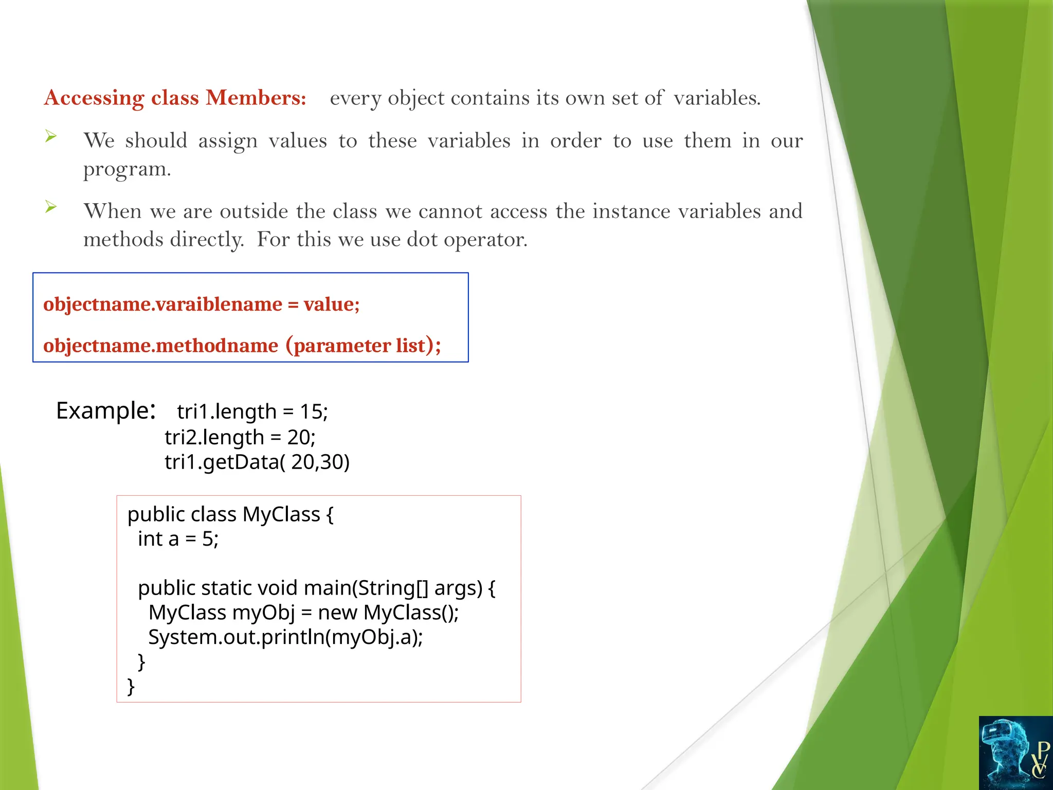 Accessing class Members: every object contains its own set of variables.
 We should assign values to these variables in order to use them in our
program.
 When we are outside the class we cannot access the instance variables and
methods directly. For this we use dot operator.
objectname.varaiblename = value;
objectname.methodname (parameter list);
Example: tri1.length = 15;
tri2.length = 20;
tri1.getData( 20,30)
public class MyClass {
int a = 5;
public static void main(String[] args) {
MyClass myObj = new MyClass();
System.out.println(myObj.a);
}
}
 