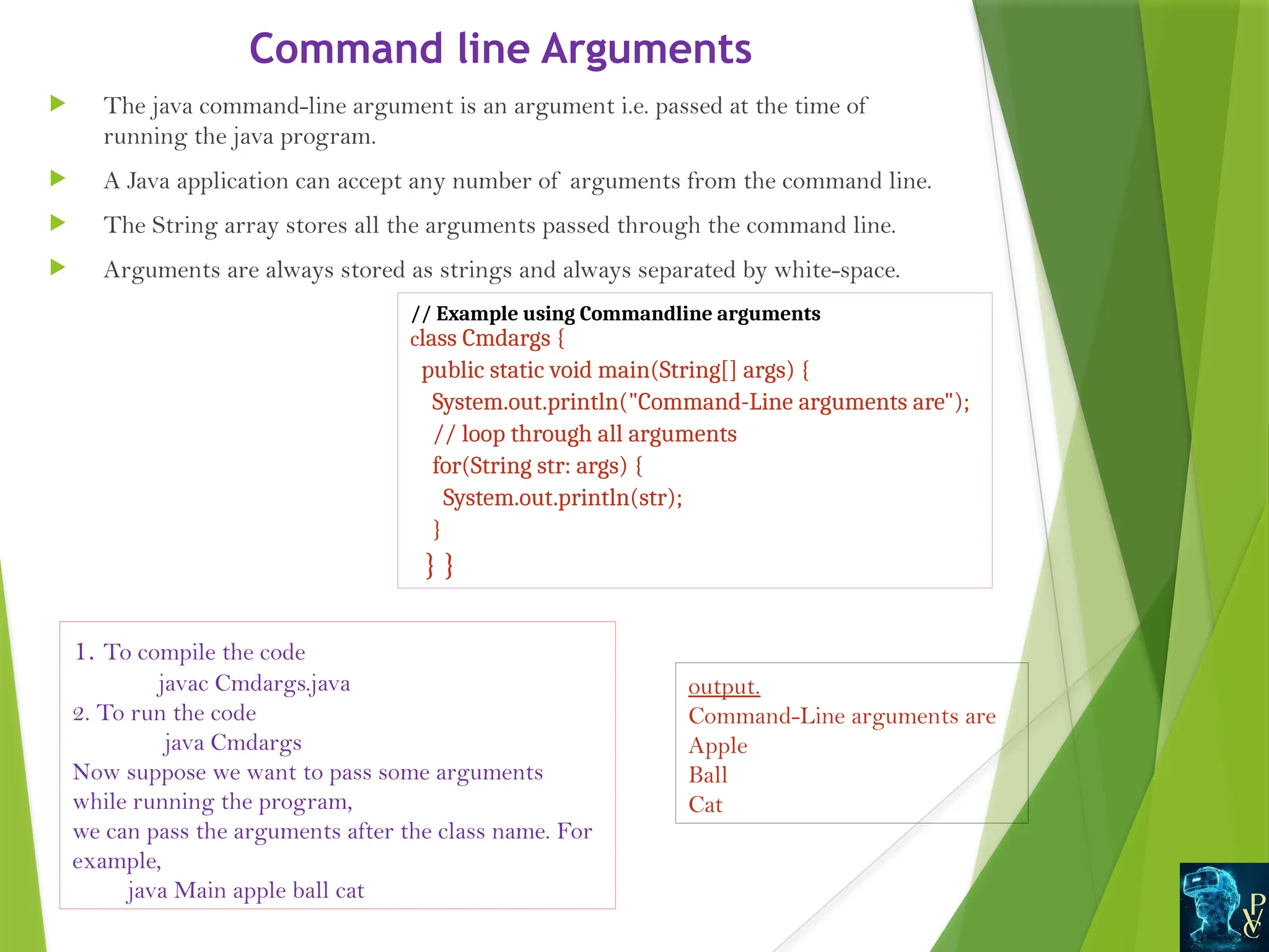 Command line Arguments
 The java command-line argument is an argument i.e. passed at the time of
running the java program.
 A Java application can accept any number of arguments from the command line.
 The String array stores all the arguments passed through the command line.
 Arguments are always stored as strings and always separated by white-space.
// Example using Commandline arguments
class Cmdargs {
public static void main(String[] args) {
System.out.println("Command-Line arguments are");
// loop through all arguments
for(String str: args) {
System.out.println(str);
}
} }
1. To compile the code
javac Cmdargs.java
2. To run the code
java Cmdargs
Now suppose we want to pass some arguments
while running the program,
we can pass the arguments after the class name. For
example,
java Main apple ball cat
output.
Command-Line arguments are
Apple
Ball
Cat
 