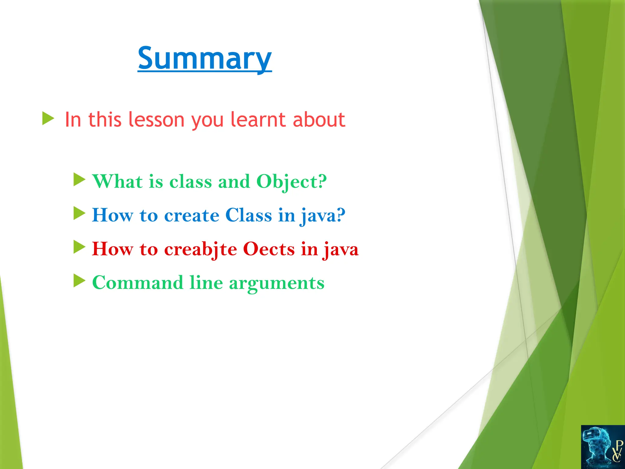 Summary
 In this lesson you learnt about
 What is class and Object?
 How to create Class in java?
 How to creabjte Oects in java
 Command line arguments
 