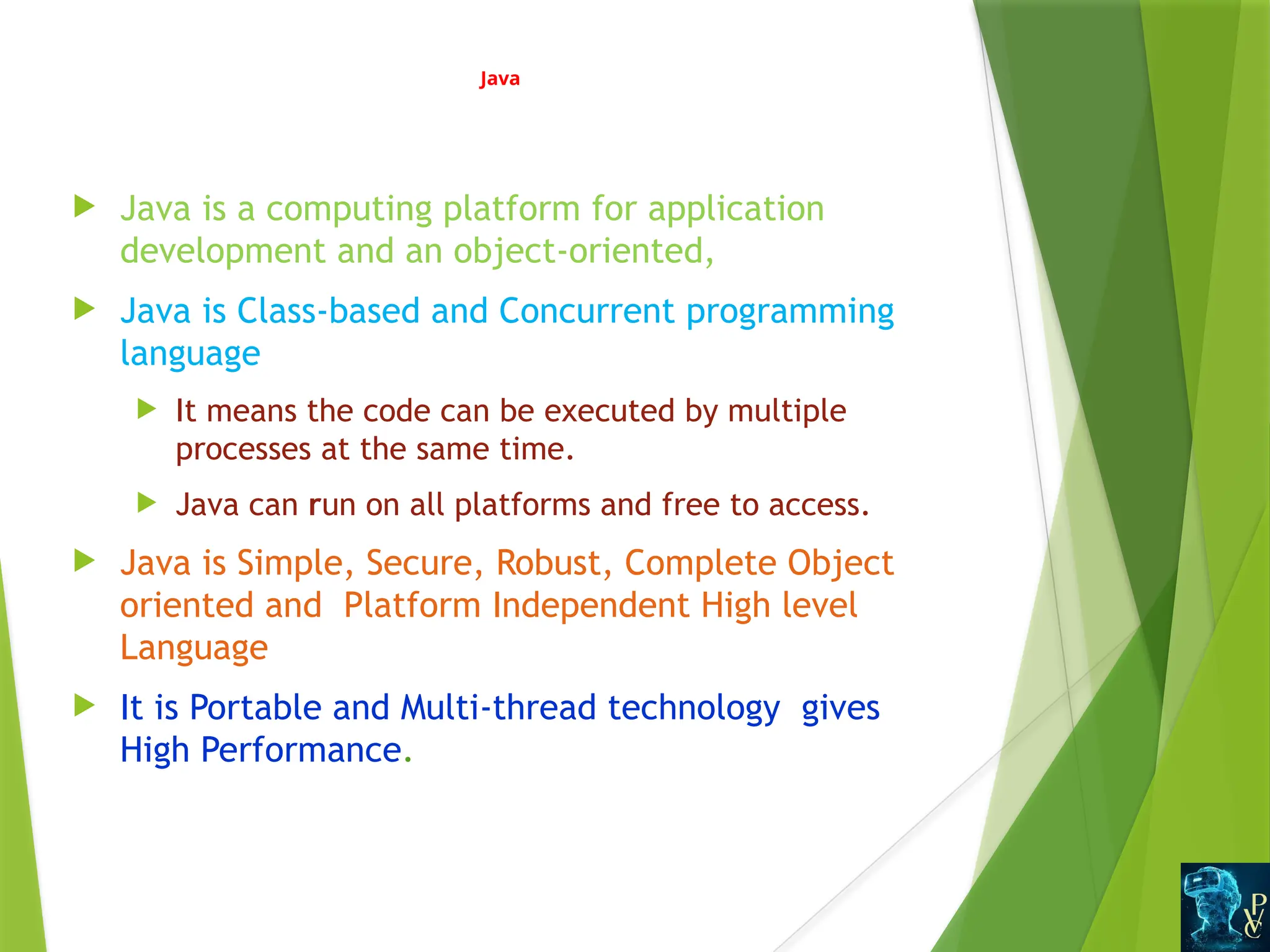 Java
 Java is a computing platform for application
development and an object-oriented,
 Java is Class-based and Concurrent programming
language
 It means the code can be executed by multiple
processes at the same time.
 Java can run on all platforms and free to access.
 Java is Simple, Secure, Robust, Complete Object
oriented and Platform Independent High level
Language
 It is Portable and Multi-thread technology gives
High Performance.
 