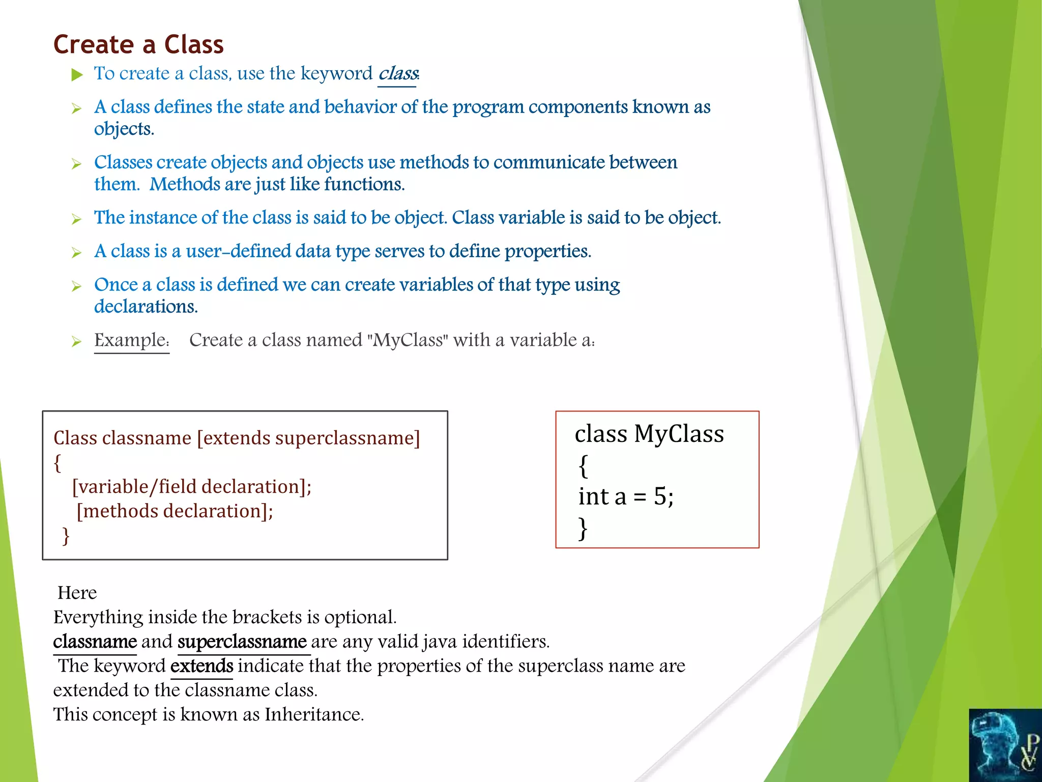 Create a Class






 Example: Create a class named "MyClass" with a variable a:
Class classname [extends superclassname]
{
[variable/field declaration];
[methods declaration];
}
class MyClass
{
int a = 5;
}
Here
Everything inside the brackets is optional.
classname and superclassname are any valid java identifiers.
The keyword extends indicate that the properties of the superclass name are
extended to the classname class.
This concept is known as Inheritance.
 