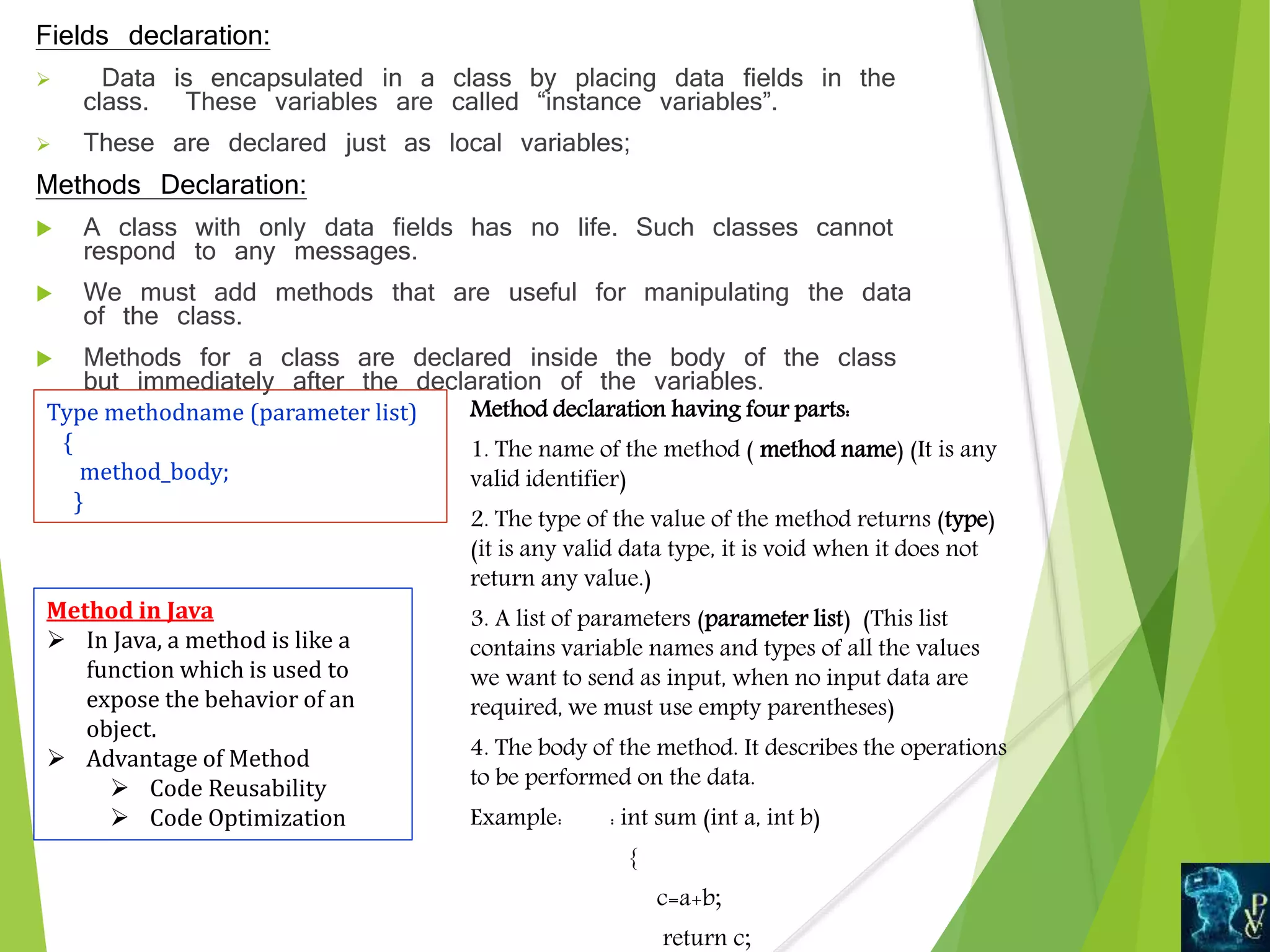 Fields declaration:
 Data is encapsulated in a class by placing data fields in the
class. These variables are called “instance variables”.
 These are declared just as local variables;
Methods Declaration:
 A class with only data fields has no life. Such classes cannot
respond to any messages.
 We must add methods that are useful for manipulating the data
of the class.
 Methods for a class are declared inside the body of the class
but immediately after the declaration of the variables.
Type methodname (parameter list)
{
method_body;
}
Method declaration having four parts:
1. The name of the method ( method name) (It is any
valid identifier)
2. The type of the value of the method returns (type)
(it is any valid data type, it is void when it does not
return any value.)
3. A list of parameters (parameter list) (This list
contains variable names and types of all the values
we want to send as input, when no input data are
required, we must use empty parentheses)
4. The body of the method. It describes the operations
to be performed on the data.
Example: : int sum (int a, int b)
{
c=a+b;
return c;
Method in Java
 In Java, a method is like a
function which is used to
expose the behavior of an
object.
 Advantage of Method
 Code Reusability
 Code Optimization
 