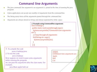 Command line Arguments
 The java command-line argument is an argument i.e. passed at the time of running the java
program.
 A Java application can accept any number of arguments from the command line.
 The String array stores all the arguments passed through the command line.
 Arguments are always stored as strings and always separated by white-space.
// Example using Commandline arguments
class Cmdargs {
public static void main(String[] args) {
System.out.println("Command-Line arguments
are");
// loop through all arguments
for(String str: args) {
System.out.println(str);
}
} }
1. To compile the code
javac Cmdargs.java
2. To run the code
java Cmdargs
Now suppose we want to pass some arguments
while running the program,
we can pass the arguments after the class name. For
example,
java Main apple ball cat
output.
Command-Line arguments are
Apple
Ball
Cat
 