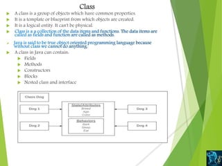 Class
 A class is a group of objects which have common properties.
 It is a template or blueprint from which objects are created.
 It is a logical entity. It can't be physical.


 A class in Java can contain:
 Fields
 Methods
 Constructors
 Blocks
 Nested class and interface
 