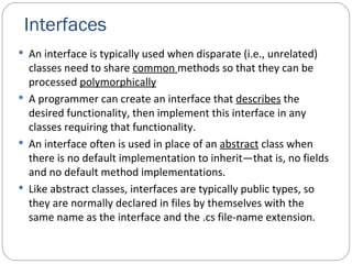 Interfaces An interface is typically used when disparate (i.e., unrelated) classes need to share  common  methods so that they can be processed  polymorphically A programmer can create an interface that  describes  the desired functionality, then implement this interface in any classes requiring that functionality. An interface often is used in place of an  abstract  class when there is no default implementation to inherit—that is, no fields and no default method implementations. Like abstract classes, interfaces are typically public types, so they are normally declared in files by themselves with the same name as the interface and the .cs file-name extension. 