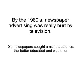 By the 1980’s, newspaper advertising was really hurt by television. So newspapers sought a niche audience: the better educ...