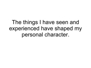 The things I have seen and experienced have shaped my personal character. 