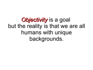 Objectivity  is a goal  but the reality is that we are all humans with unique backgrounds. 