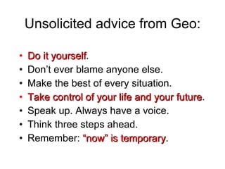 Unsolicited advice from Geo: Do it yourself . Don’t ever blame anyone else. Make the best of every situation. Take control of your life and your future . Speak up. Always have a voice. Think three steps ahead. Remember:  “now” is temporary .  