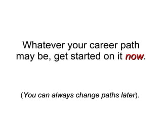 Whatever your career path may be, get started on it  now . ( You can always change paths later ).  