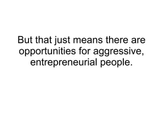 But that just means there are opportunities for aggressive, entrepreneurial people. 