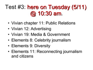 Test #3:  here on Tuesday (5/11)  @ 10:30 am . Vivian chapter 11: Public Relations Vivian 12: Advertising Vivian 19: Media & Government Elements 8: Celebrity journalism Elements 9: Diversity Elements 11: Reconnecting journalism and citizens 
