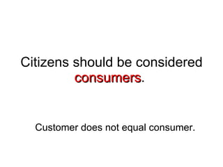 Citizens should be considered  consumers .  Customer does not equal consumer. 