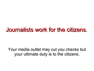 Journalists work for the citizens . Your media outlet may cut you checks but your ultimate duty is to the citizens. 