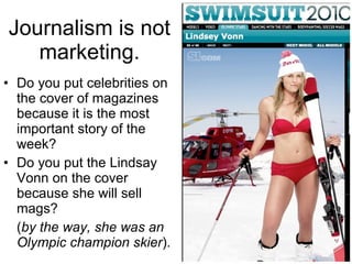 Journalism is not marketing. Do you put celebrities on the cover of magazines because it is the most important story of the week? Do you put the Lindsay Vonn on the cover because she will sell mags? ( by the way, she was an Olympic champion skier ). 