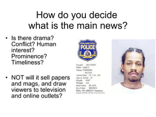 How do you decide  what is the main news? Is there drama? Conflict? Human interest? Prominence? Timeliness? NOT will it sell papers and mags, and draw viewers to television and online outlets? 