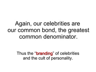 Again, our celebrities are  our common bond, the greatest common denominator. Thus the “ branding ” of celebrities and the cult of personality. 