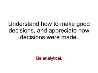 Understand how to make good decisions, and appreciate how decisions were made. Be   analytical . 