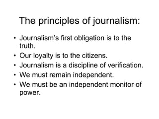 The principles of journalism: Journalism’s first obligation is to the truth. Our loyalty is to the citizens. Journalism is a discipline of verification. We must remain independent. We must be an independent monitor of power. 