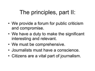 The principles, part II: We provide a forum for public criticism and compromise. We have a duty to make the significant interesting and relevant. We must be comprehensive. Journalists must have a conscience. Citizens are a vital part of journalism. 