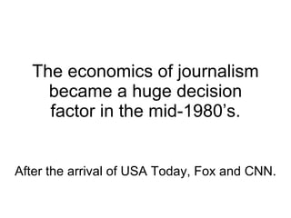 The economics of journalism became a huge decision factor in the mid-1980’s. After the arrival of USA Today, Fox and CNN. 