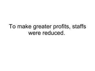 To make greater profits, staffs were reduced.  