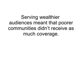 Serving wealthier  audiences meant that poorer communities didn’t receive as much coverage. 