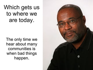 Which gets us to where we are today. The only time we hear about many communities is when bad things happen. 