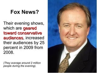 Fox News? Their evening shows, which are  geared toward conservative audiences , increased their audiences by 25 percent in 2009 from 2008. (They average around 2 million people during the evening). 