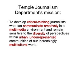 Temple Journalism Department’s mission: To develop  critical-thinking  journalists who can  communicate creatively  in a  multimedia  environment and remain sensitive to the  diversity  of perspectives within  urban ,  underrepresented  communities of our increasingly  multicultural  world. 
