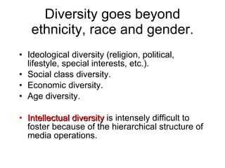 Diversity goes beyond ethnicity, race and gender. Ideological diversity (religion, political, lifestyle, special interests, etc.). Social class diversity. Economic diversity. Age diversity. Intellectual diversity  is intensely difficult to foster because of the hierarchical structure of media operations. 