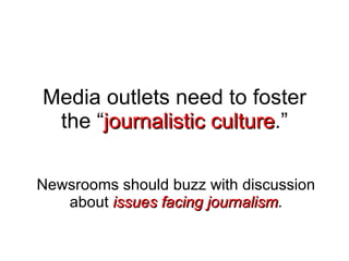 Media outlets need to foster the “ journalistic culture .” Newsrooms should buzz with discussion about  issues facing journalism . 