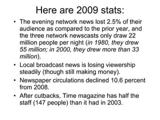 Here are 2009 stats: The evening network news lost 2.5% of their audience as compared to the prior year, and the three network newscasts only draw 22 million people per night ( in 1980, they drew 55 million; in 2000, they drew more than 33 million ). Local broadcast news is losing viewership steadily (though still making money). Newspaper circulations declined 10.6 percent from 2008. After cutbacks, Time magazine has half the staff (147 people) than it had in 2003. 