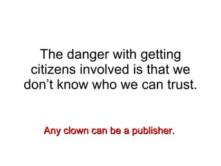 The danger with getting citizens involved is that we don’t know who we can trust. Any clown can be a publisher.  