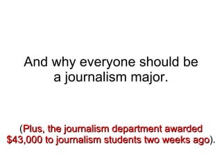And why everyone should be a journalism major. ( Plus, the journalism department awarded $43,000 to journalism students two weeks ago ). 
