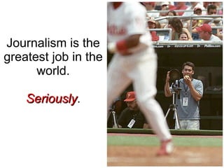 Journalism is the greatest job in the world. Seriously . 
