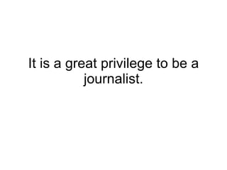 It is a great privilege to be a journalist. 