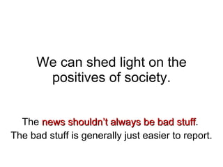 We can shed light on the positives of society. The  news shouldn’t always be bad stuff .  The bad stuff is generally just easier to report. 