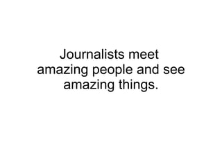 Journalists meet  amazing people and see amazing things. 