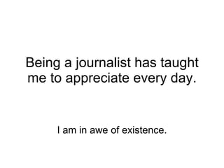 Being a journalist has taught me to appreciate every day. I am in awe of existence. 