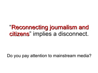 “ Reconnecting journalism and citizens ” implies a disconnect. Do you pay attention to mainstream media?  