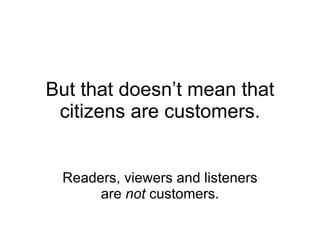 But that doesn’t mean that citizens are customers. Readers, viewers and listeners are  not  customers. 