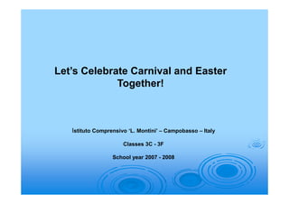 Let’s Celebrate Carnival and Easter
             Together!



   Istituto Comprensivo ‘L. Montini’ – Campobasso – Italy

                      Classes 3C - 3F

                  School year 2007 - 2008
 