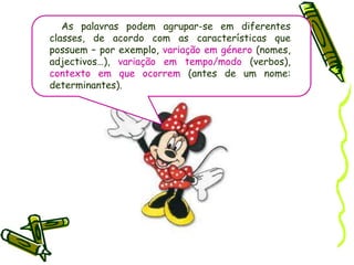 As palavras podem agrupar-se em diferentes classes, de acordo com as características que possuem – por exemplo,variação em género (nomes, adjectivos…),variação em tempo/modo(verbos),contexto em que ocorrem (antes de um nome: determinantes).